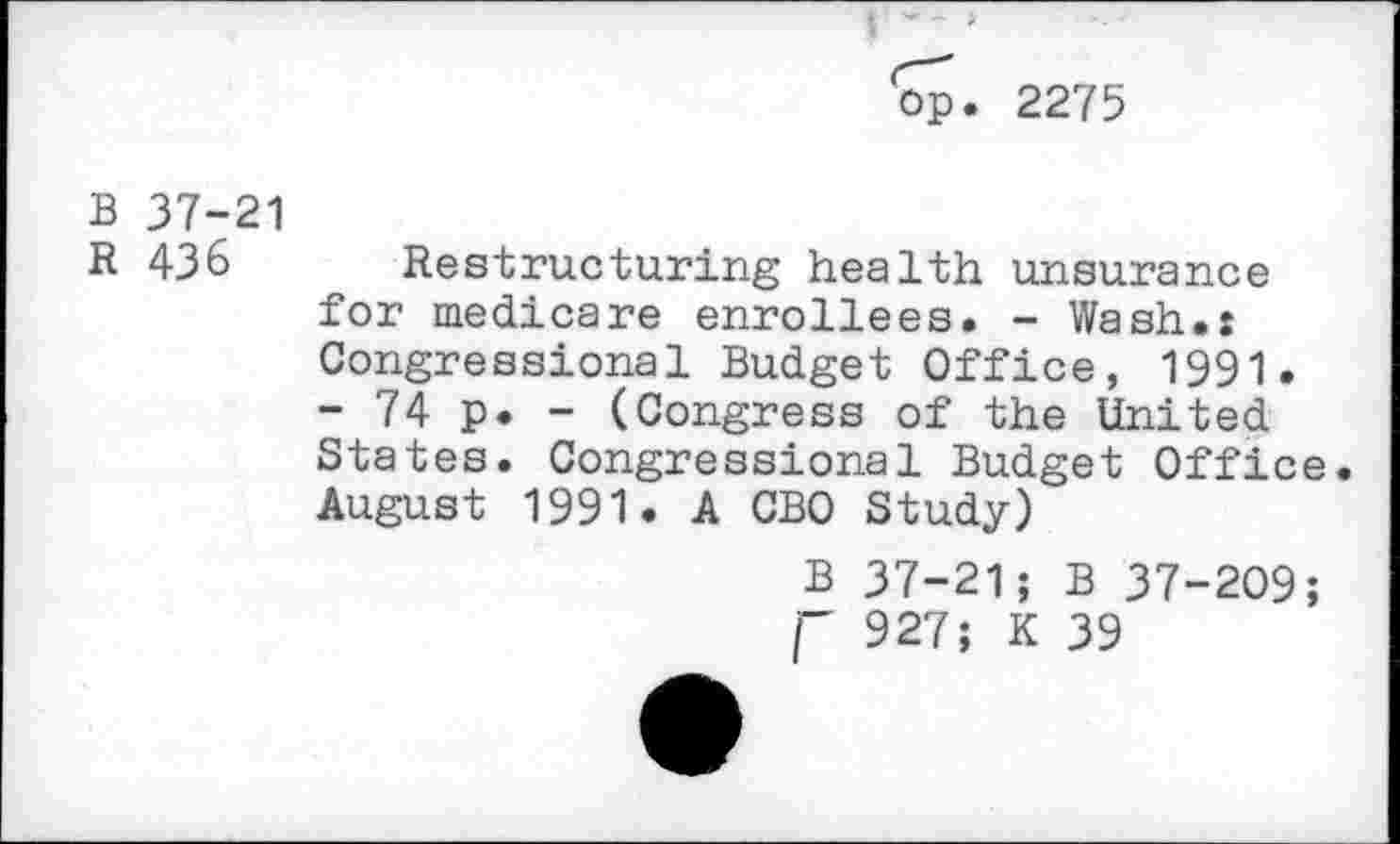 ﻿op. 2275
B 37-21
R 436
Restructuring health unsurance for medicare enrollees. - Wash.: Congressional Budget Office, 1991. - 74 p. - (Congress of the United States. Congressional Budget Office. August 1991. A CBO Study)
B 37-21; B 37-209; j- 927; K 39